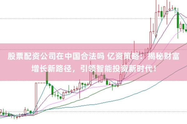 股票配资公司在中国合法吗 亿资策略：揭秘财富增长新路径，引领智能投资新时代！