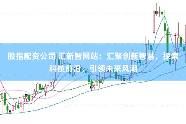 股指配资公司 汇新智网站：汇聚创新智慧，探索科技前沿，引领未来风潮
